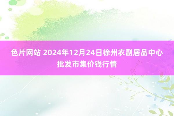 色片网站 2024年12月24日徐州农副居品中心批发市集价钱行情