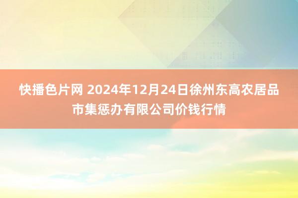 快播色片网 2024年12月24日徐州东高农居品市集惩办有限公司价钱行情