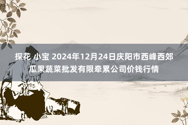 探花 小宝 2024年12月24日庆阳市西峰西郊瓜果蔬菜批发有限牵累公司价钱行情