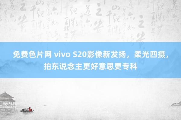 免费色片网 vivo S20影像新发扬，柔光四摄，拍东说念主更好意思更专科