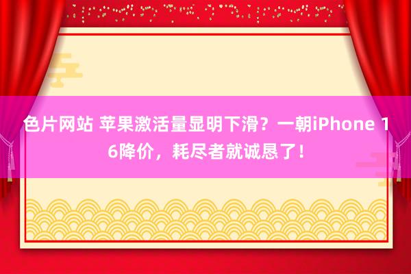 色片网站 苹果激活量显明下滑？一朝iPhone 16降价，耗尽者就诚恳了！