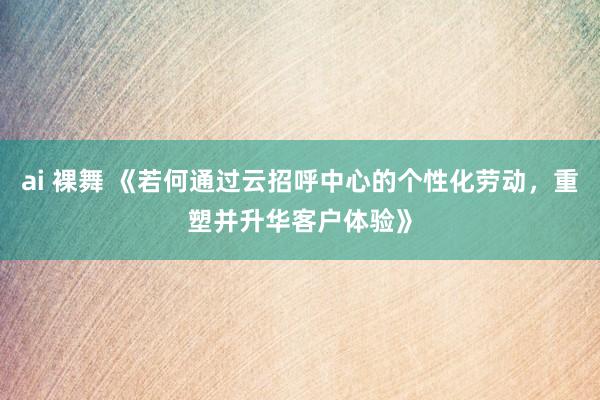 ai 裸舞 《若何通过云招呼中心的个性化劳动，重塑并升华客户体验》