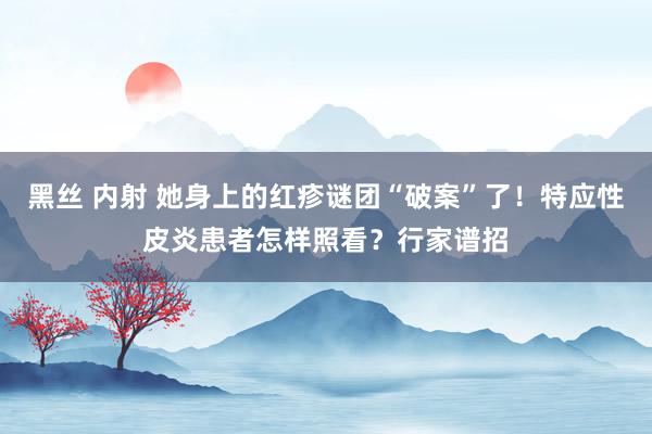 黑丝 内射 她身上的红疹谜团“破案”了！特应性皮炎患者怎样照看？行家谱招