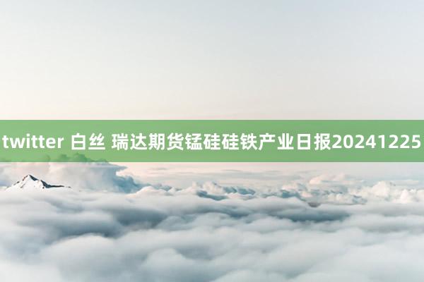 twitter 白丝 瑞达期货锰硅硅铁产业日报20241225