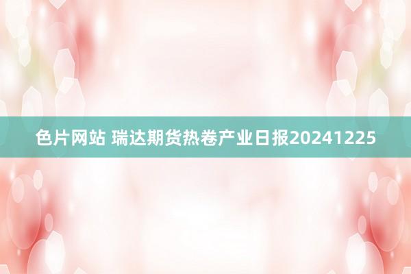 色片网站 瑞达期货热卷产业日报20241225