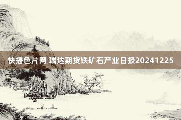 快播色片网 瑞达期货铁矿石产业日报20241225