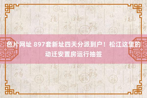 色片网址 897套新址四天分派到户！松江这里的动迁安置房运行抽签