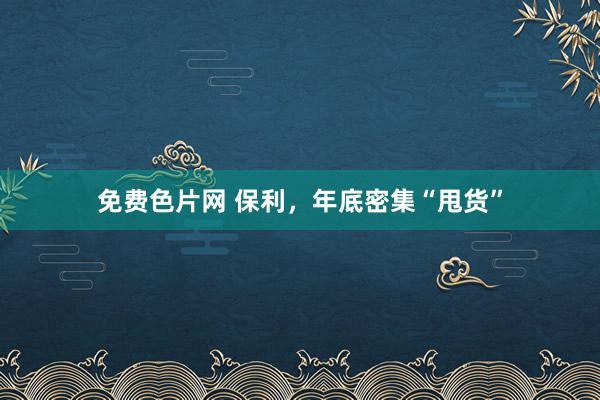 免费色片网 保利，年底密集“甩货”