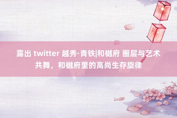 露出 twitter 越秀·青铁|和樾府 圈层与艺术共舞，和樾府里的高尚生存旋律