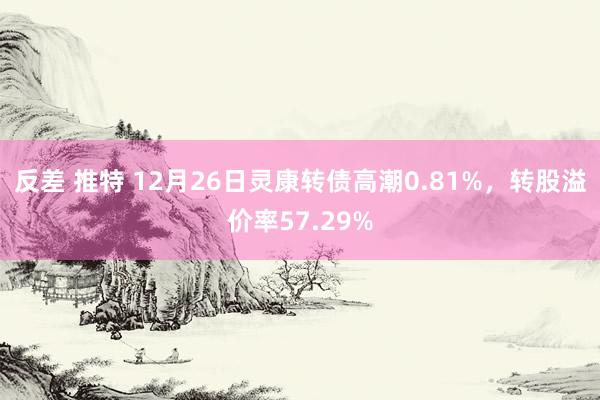 反差 推特 12月26日灵康转债高潮0.81%，转股溢价率57.29%