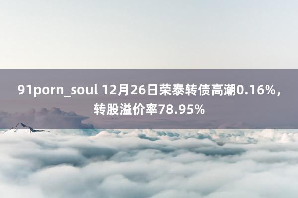 91porn_soul 12月26日荣泰转债高潮0.16%，转股溢价率78.95%