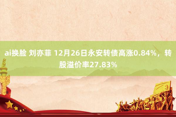 ai换脸 刘亦菲 12月26日永安转债高涨0.84%，转股溢价率27.83%