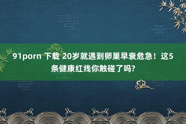 91porn 下载 20岁就遇到卵巢早衰危急！这5条健康红线你触碰了吗?