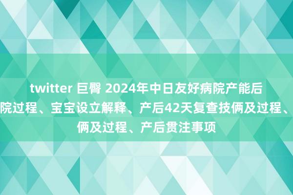 twitter 巨臀 2024年中日友好病院产能后攻略：产后出院过程、宝宝设立解释、产后42天复查技俩及过程、产后贯注事项