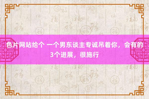 色片网站给个 一个男东谈主专诚吊着你，会有的3个进展，很施行