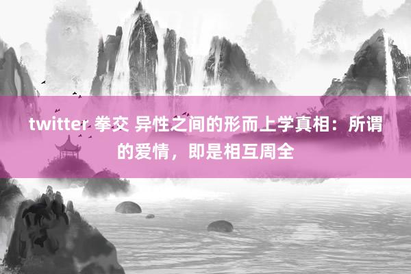 twitter 拳交 异性之间的形而上学真相：所谓的爱情，即是相互周全