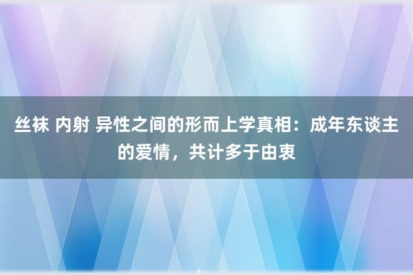 丝袜 内射 异性之间的形而上学真相：成年东谈主的爱情，共计多于由衷