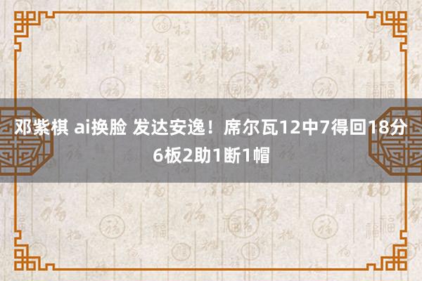 邓紫棋 ai换脸 发达安逸！席尔瓦12中7得回18分6板2助1断1帽