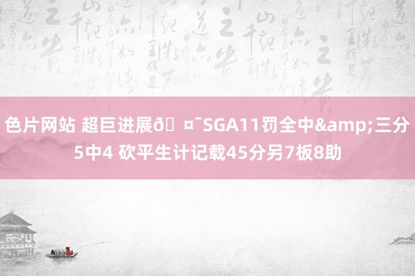 色片网站 超巨进展🤯SGA11罚全中&三分5中4 砍平生计记载45分另7板8助