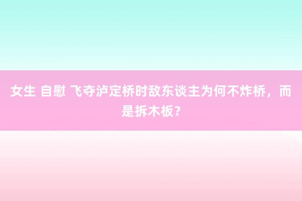 女生 自慰 飞夺泸定桥时敌东谈主为何不炸桥，而是拆木板？