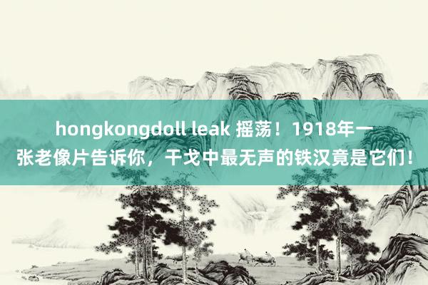 hongkongdoll leak 摇荡！1918年一张老像片告诉你，干戈中最无声的铁汉竟是它们！