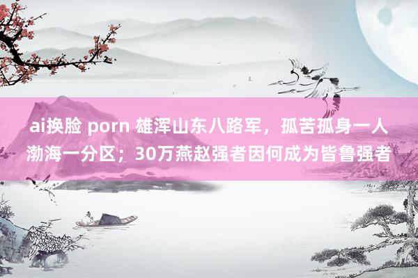 ai换脸 porn 雄浑山东八路军，孤苦孤身一人渤海一分区；30万燕赵强者因何成为皆鲁强者