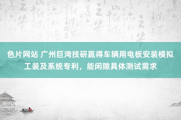 色片网站 广州巨湾技研赢得车辆用电板安装模拟工装及系统专利，能闲隙具体测试需求