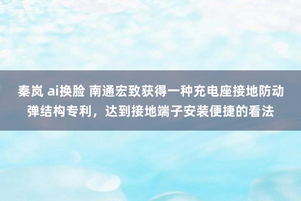 秦岚 ai换脸 南通宏致获得一种充电座接地防动弹结构专利，达到接地端子安装便捷的看法