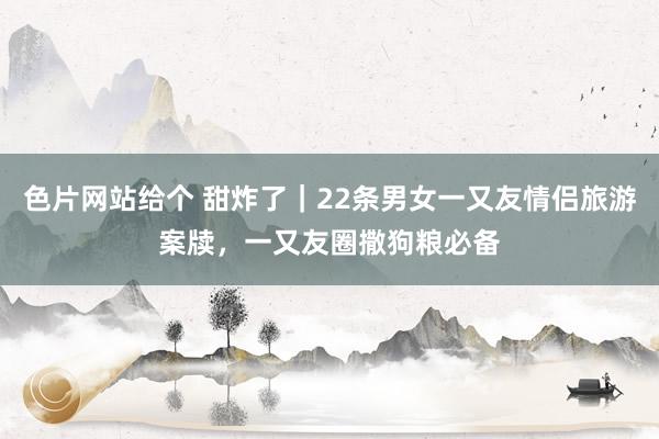 色片网站给个 甜炸了｜22条男女一又友情侣旅游案牍，一又友圈撒狗粮必备