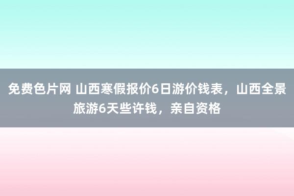 免费色片网 山西寒假报价6日游价钱表，山西全景旅游6天些许钱，亲自资格