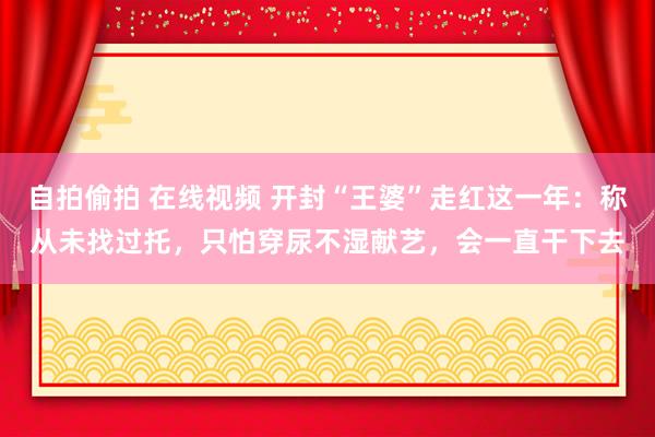 自拍偷拍 在线视频 开封“王婆”走红这一年：称从未找过托，只怕穿尿不湿献艺，会一直干下去