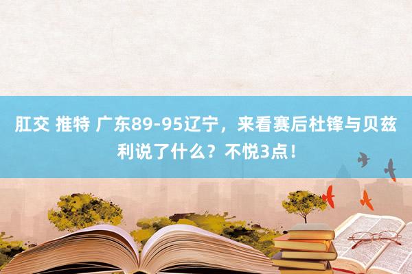 肛交 推特 广东89-95辽宁，来看赛后杜锋与贝兹利说了什么？不悦3点！