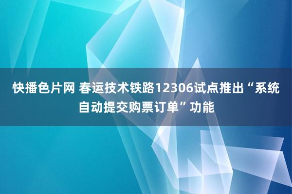 快播色片网 春运技术铁路12306试点推出“系统自动提交购票订单”功能