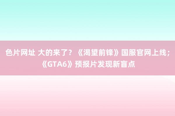 色片网址 大的来了？《渴望前锋》国服官网上线；《GTA6》预报片发现新盲点