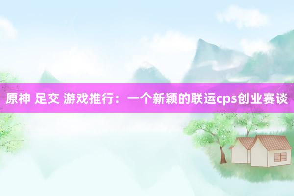 原神 足交 游戏推行：一个新颖的联运cps创业赛谈