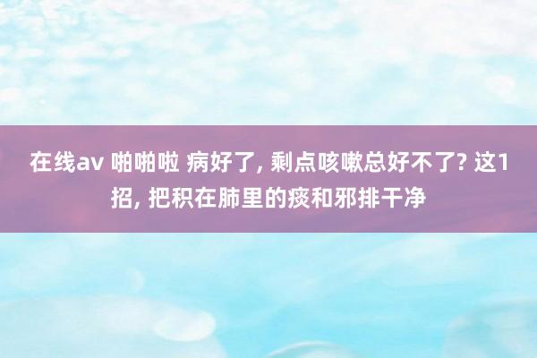 在线av 啪啪啦 病好了， 剩点咳嗽总好不了? 这1招， 把积在肺里的痰和邪排干净