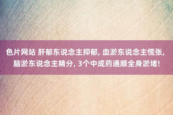 色片网站 肝郁东说念主抑郁， 血淤东说念主慌张， 脑淤东说念主精分， 3个中成药通顺全身淤堵!