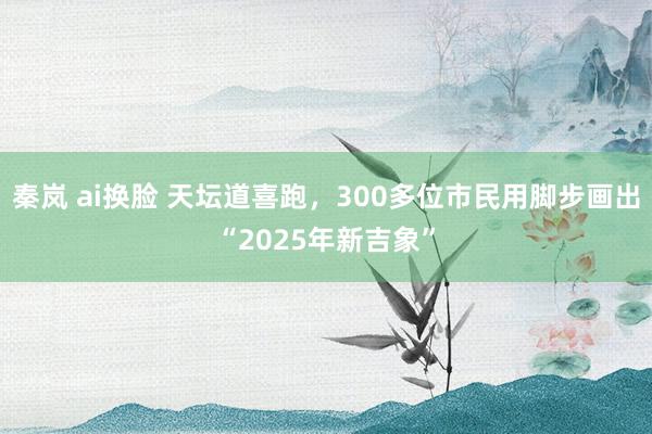 秦岚 ai换脸 天坛道喜跑，300多位市民用脚步画出“2025年新吉象”