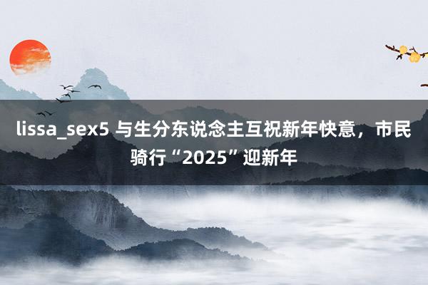 lissa_sex5 与生分东说念主互祝新年快意，市民骑行“2025”迎新年