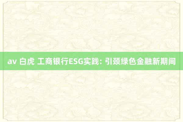 av 白虎 工商银行ESG实践: 引颈绿色金融新期间