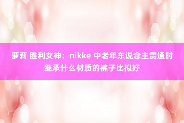 萝莉 胜利女神：nikke 中老年东说念主贯通时继承什么材质的裤子比拟好