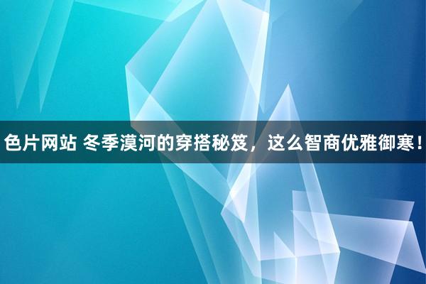 色片网站 冬季漠河的穿搭秘笈，这么智商优雅御寒！