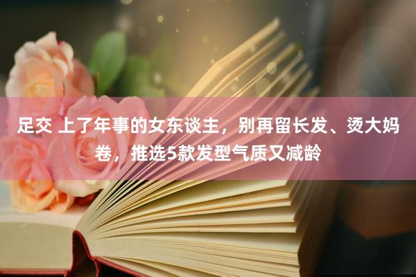 足交 上了年事的女东谈主，别再留长发、烫大妈卷，推选5款发型气质又减龄