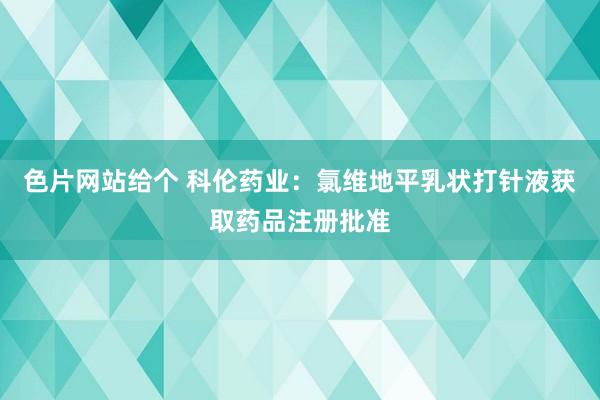 色片网站给个 科伦药业：氯维地平乳状打针液获取药品注册批准