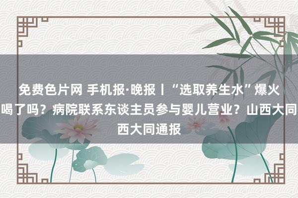 免费色片网 手机报·晚报丨“选取养生水”爆火，你喝了吗？病院联系东谈主员参与婴儿营业？山西大同通报