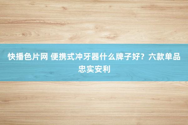 快播色片网 便携式冲牙器什么牌子好？六款单品忠实安利