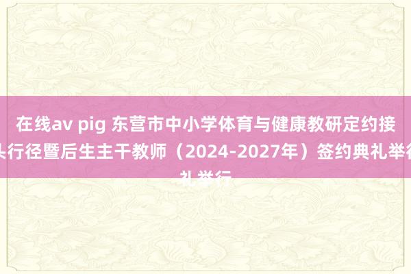 在线av pig 东营市中小学体育与健康教研定约接头行径暨后生主干教师（2024-2027年）签约典礼举行