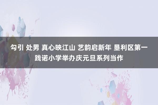 勾引 处男 真心映江山 艺韵启新年 垦利区第一践诺小学举办庆元旦系列当作