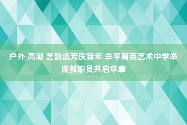 户外 高潮 艺韵流芳庆新年 牟平育英艺术中学举座教职员共启华章