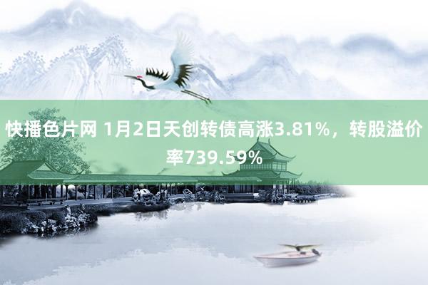 快播色片网 1月2日天创转债高涨3.81%，转股溢价率739.59%